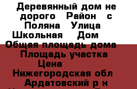 Деревянный дом не дорого › Район ­ с.Поляна › Улица ­ Школьная  › Дом ­ 5 › Общая площадь дома ­ 42 › Площадь участка ­ 800 › Цена ­ 280 000 - Нижегородская обл., Ардатовский р-н Недвижимость » Дома, коттеджи, дачи продажа   . Нижегородская обл.